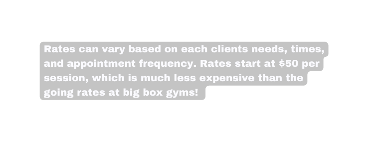 Rates can vary based on each clients needs times and appointment frequency Rates start at 50 per session which is much less expensive than the going rates at big box gyms