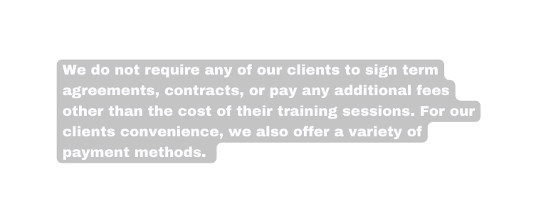 We do not require any of our clients to sign term agreements contracts or pay any additional fees other than the cost of their training sessions For our clients convenience we also offer a variety of payment methods