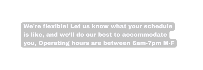 We re flexible Let us know what your schedule is like and we ll do our best to accommodate you Operating hours are between 6am 7pm M F