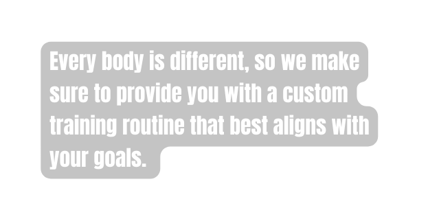 Every body is different so we make sure to provide you with a custom training routine that best aligns with your goals